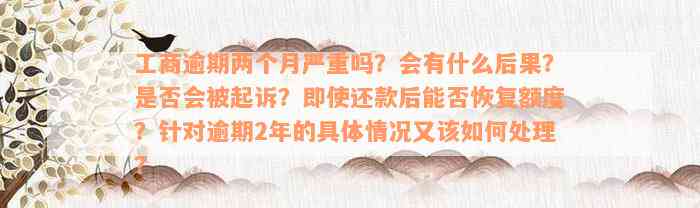 工商逾期两个月严重吗？会有什么后果？是否会被起诉？即使还款后能否恢复额度？针对逾期2年的具体情况又该如何处理？