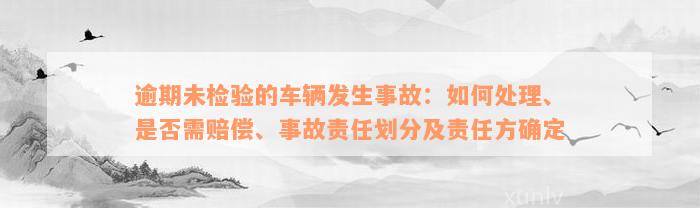 逾期未检验的车辆发生事故：如何处理、是否需赔偿、事故责任划分及责任方确定