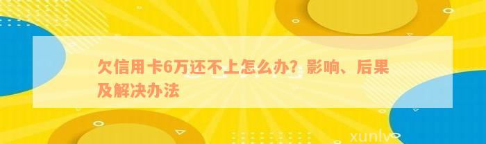 欠信用卡6万还不上怎么办？影响、后果及解决办法