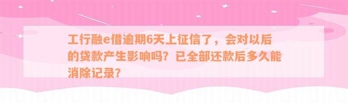 工行融e借逾期6天上征信了，会对以后的贷款产生影响吗？已全部还款后多久能消除记录？