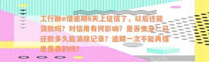 工行融e借逾期6天上征信了，以后还能贷款吗？对信用有何影响？是否安全？已还款多久能消除记录？逾期一次不能再借出是真的吗？