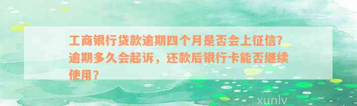 工商银行贷款逾期四个月是否会上征信？逾期多久会起诉，还款后银行卡能否继续使用？