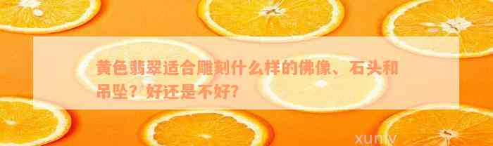 黄色翡翠适合雕刻什么样的佛像、石头和吊坠？好还是不好？