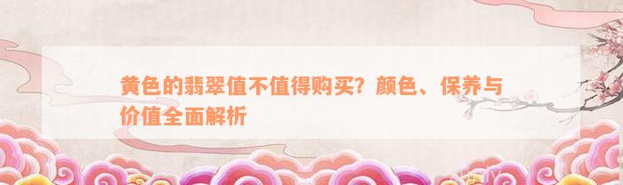 黄色的翡翠值不值得购买？颜色、保养与价值全面解析