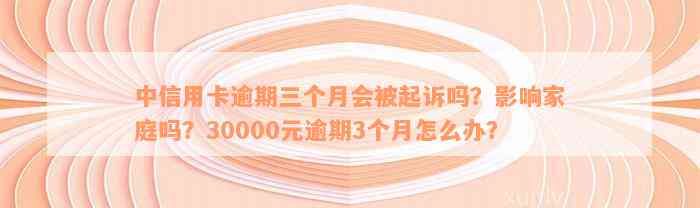 中信用卡逾期三个月会被起诉吗？影响家庭吗？30000元逾期3个月怎么办？