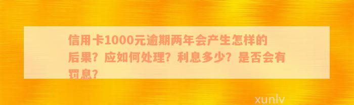 信用卡1000元逾期两年会产生怎样的后果？应如何处理？利息多少？是否会有罚息？