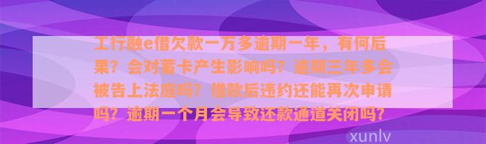 工行融e借欠款一万多逾期一年，有何后果？会对蓄卡产生影响吗？逾期三年多会被告上法庭吗？借款后违约还能再次申请吗？逾期一个月会导致还款通道关闭吗？