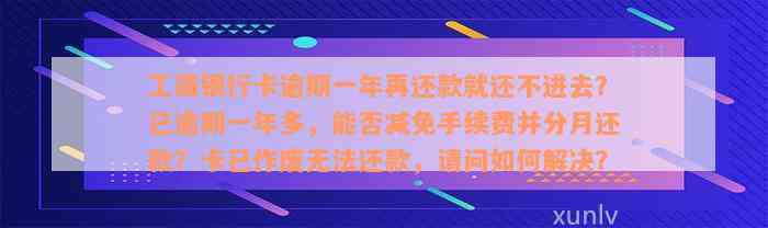 工商银行卡逾期一年再还款就还不进去？已逾期一年多，能否减免手续费并分月还款？卡已作废无法还款，请问如何解决？