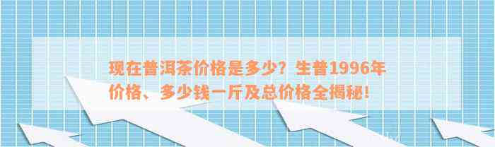 现在普洱茶价格是多少？生普1996年价格、多少钱一斤及总价格全揭秘！