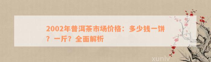 2002年普洱茶市场价格：多少钱一饼？一斤？全面解析