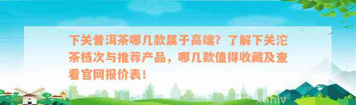 下关普洱茶哪几款属于高端？了解下关沱茶档次与推荐产品，哪几款值得收藏及查看官网报价表！