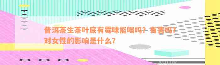 普洱茶生茶叶底有霉味能喝吗？有害吗？对女性的影响是什么？