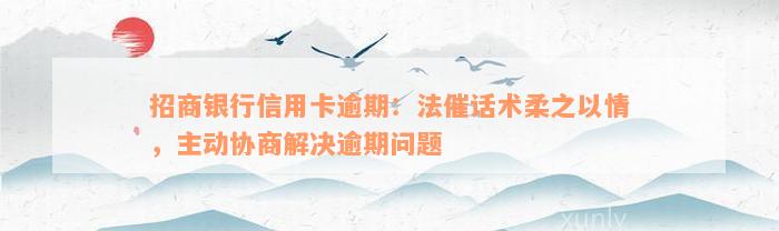 招商银行信用卡逾期：法催话术柔之以情，主动协商解决逾期问题