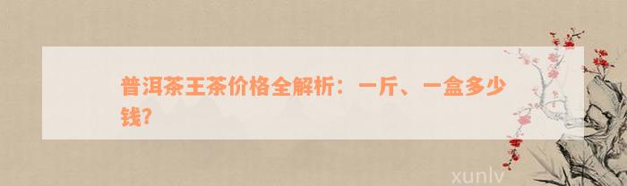 普洱茶王茶价格全解析：一斤、一盒多少钱？