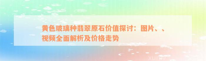 黄色玻璃种翡翠原石价值探讨：图片、、视频全面解析及价格走势