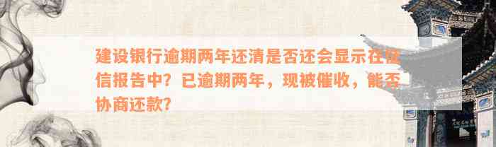 建设银行逾期两年还清是否还会显示在征信报告中？已逾期两年，现被催收，能否协商还款？