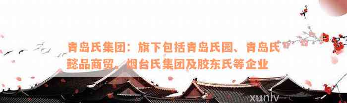 青岛氏集团：旗下包括青岛氏园、青岛氏懿品商贸、烟台氏集团及胶东氏等企业