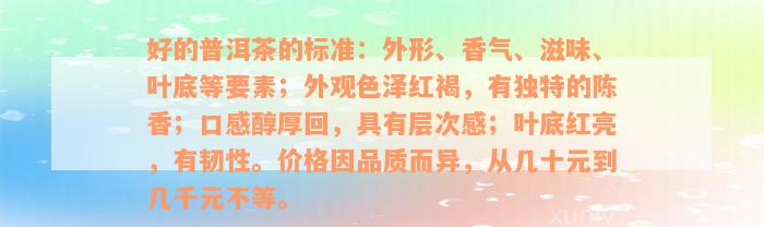 好的普洱茶的标准：外形、香气、滋味、叶底等要素；外观色泽红褐，有独特的陈香；口感醇厚回，具有层次感；叶底红亮，有韧性。价格因品质而异，从几十元到几千元不等。