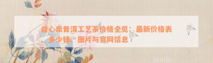 益心泉普洱工艺茶价格全览：最新价格表、多少钱、图片与官网信息