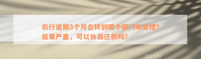 农行逾期3个月会转到哪个部门来处理？后果严重，可以协商还款吗？