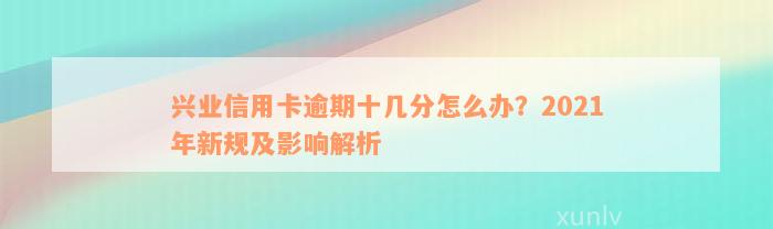 兴业信用卡逾期十几分怎么办？2021年新规及影响解析