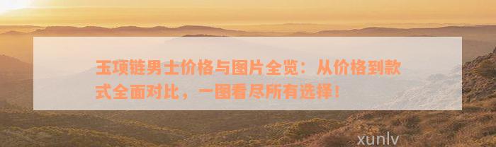 玉项链男士价格与图片全览：从价格到款式全面对比，一图看尽所有选择！