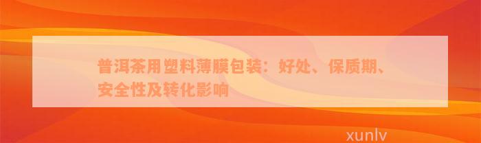 普洱茶用塑料薄膜包装：好处、保质期、安全性及转化影响