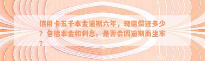 信用卡五千本金逾期六年，现需偿还多少？包括本金和利息。是否会因逾期而坐牢？