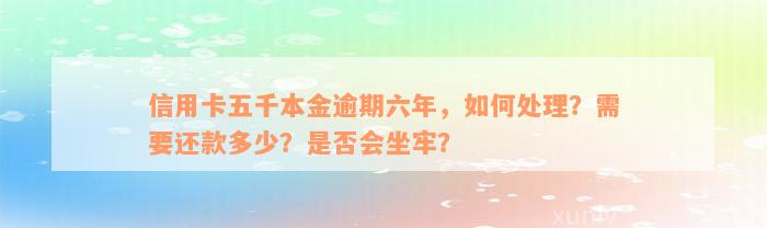 信用卡五千本金逾期六年，如何处理？需要还款多少？是否会坐牢？