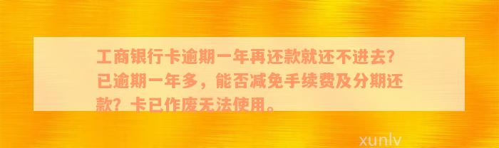 工商银行卡逾期一年再还款就还不进去？已逾期一年多，能否减免手续费及分期还款？卡已作废无法使用。