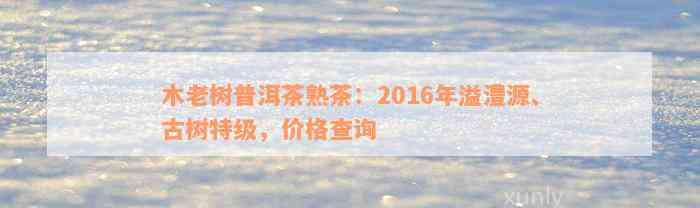 木老树普洱茶熟茶：2016年溢澧源、古树特级，价格查询