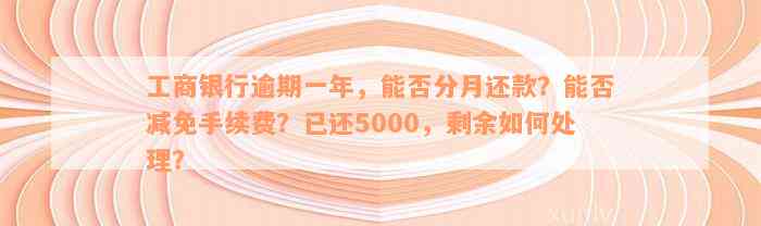 工商银行逾期一年，能否分月还款？能否减免手续费？已还5000，剩余如何处理？