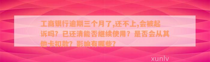 工商银行逾期三个月了,还不上,会被起诉吗？已还清能否继续使用？是否会从其他卡扣款？影响有哪些？