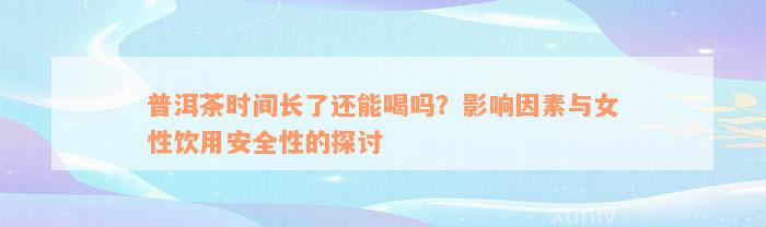 普洱茶时间长了还能喝吗？影响因素与女性饮用安全性的探讨