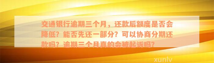 交通银行逾期三个月，还款后额度是否会降低？能否先还一部分？可以协商分期还款吗？逾期三个月真的会被起诉吗？