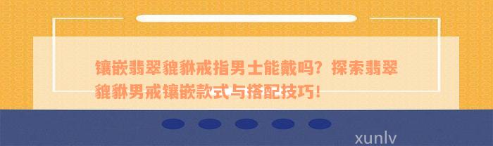 镶嵌翡翠貔貅戒指男士能戴吗？探索翡翠貔貅男戒镶嵌款式与搭配技巧！