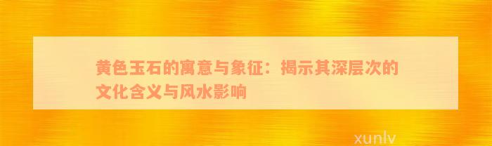 黄色玉石的寓意与象征：揭示其深层次的文化含义与风水影响