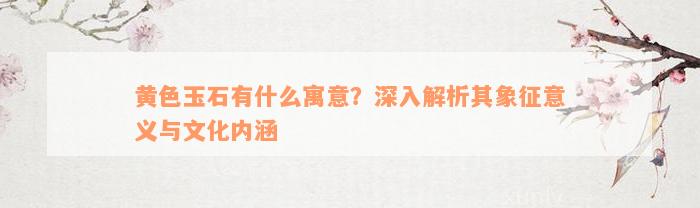 黄色玉石有什么寓意？深入解析其象征意义与文化内涵