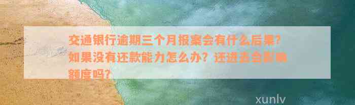 交通银行逾期三个月报案会有什么后果？如果没有还款能力怎么办？还进去会影响额度吗？