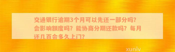 交通银行逾期3个月可以先还一部分吗？会影响额度吗？能协商分期还款吗？每月还几百会多久上门？