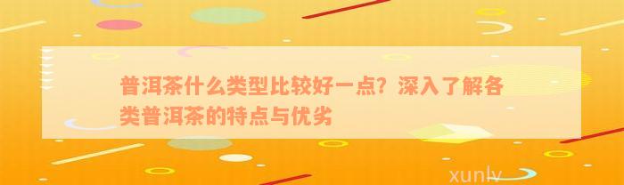 普洱茶什么类型比较好一点？深入了解各类普洱茶的特点与优劣