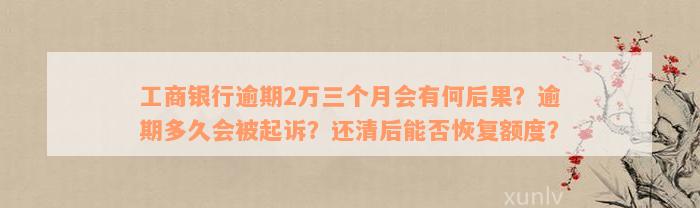 工商银行逾期2万三个月会有何后果？逾期多久会被起诉？还清后能否恢复额度？