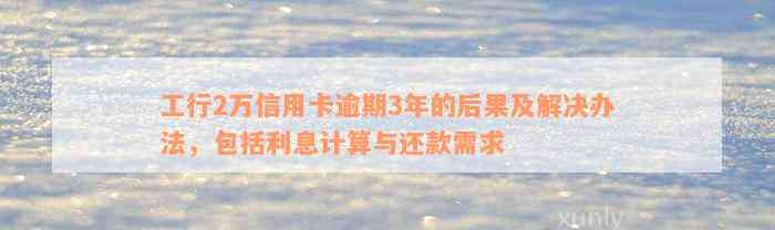 工行2万信用卡逾期3年的后果及解决办法，包括利息计算与还款需求