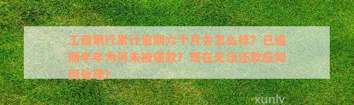 工商银行累计逾期六个月会怎么样？已逾期半年为何未被催款？现在无法还款应如何处理？