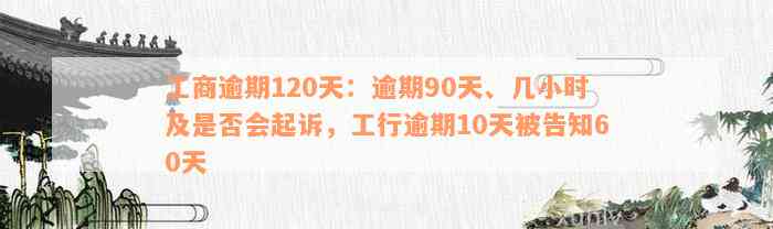 工商逾期120天：逾期90天、几小时及是否会起诉，工行逾期10天被告知60天