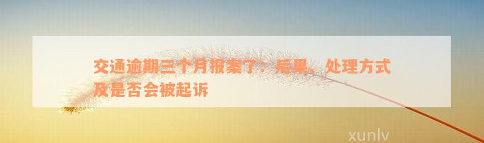 交通逾期三个月报案了：后果、处理方式及是否会被起诉