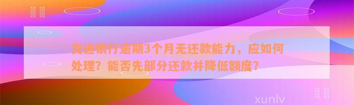 交通银行逾期3个月无还款能力，应如何处理？能否先部分还款并降低额度？