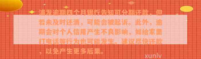 浦发逾期四个月银行告知可分期还款，但若未及时还清，可能会被起诉。此外，逾期会对个人信用产生不良影响，如给家里打电话等行为也可能发生。建议尽快还款，以免产生更多后果。