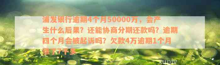 浦发银行逾期4个月50000万，会产生什么后果？还能协商分期还款吗？逾期四个月会被起诉吗？欠款4万逾期1个月涨了7千多