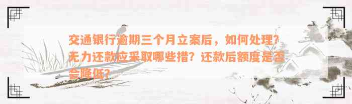 交通银行逾期三个月立案后，如何处理？无力还款应采取哪些措？还款后额度是否会降低？